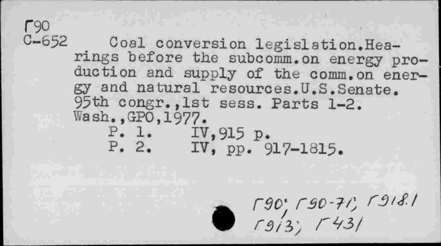 ﻿T90
C-652
Coal conversion legislation,Hearings before the subcomm.on energy production and supply of the comm.on energy and natural resources.U.S.Senate. 95th congr.,1st sess. Parts 1-2. Wash.,GPO,1977.
P. 1.	IV,915 p.
P. 2.	IV, pp. 917-1815.